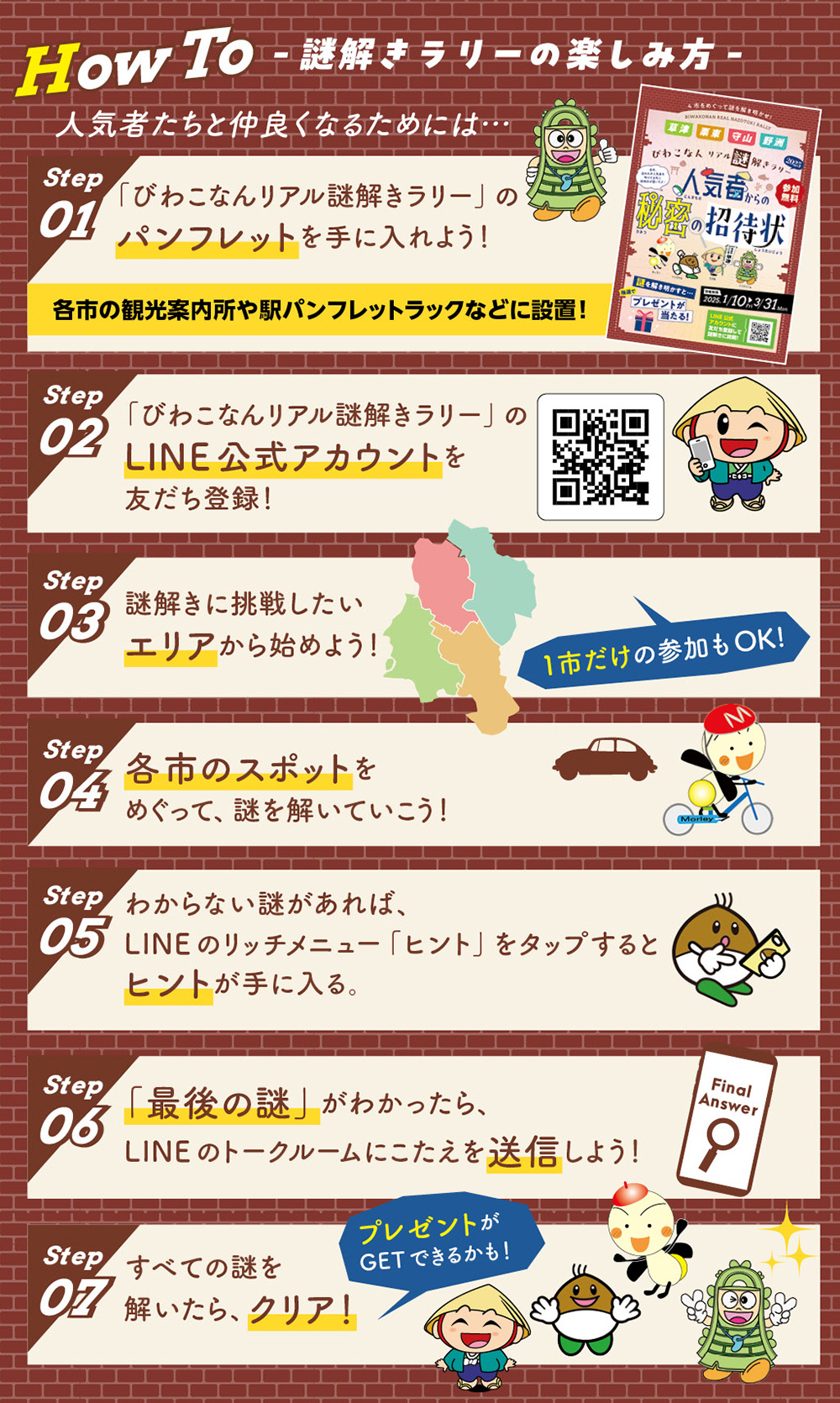 謎解きラリーの楽しみ方 LINE公式アカウントを友だち登録！ 謎解きに挑戦したいエリアから始めよう！ 各市のスポットをめぐって解いていこう！ わからない謎があれば、LINEのリッチメニュー「ヒント」をタップすると、ヒントが手に入る！ 「最後の謎」がわかったら、LINEのトークルームにこたえを送信しよう！ すべての謎を解いたらクリア！ プレゼントがGETできるかも