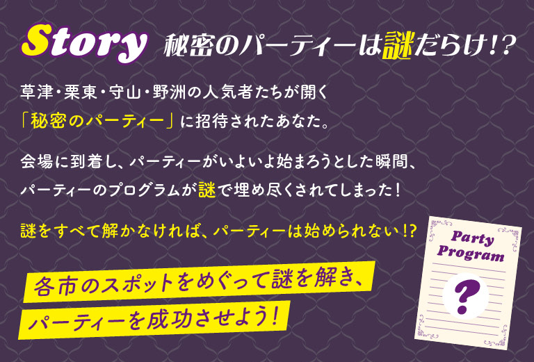 Story 草津・栗東・守山・野洲の人気者たちが開く「秘密のパーティー」に招待されたあなた。会場に到着し、パーティーがいよいよ始まろうとした瞬間、パーティーのプログラムが謎で埋め尽くされてしまった！ 謎をすべて解かなければ、パーティーは始められない!? 各市のスポットをめぐって謎を解き、パーティーを成功させよう！