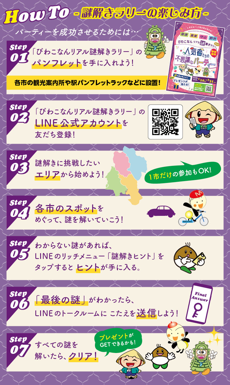 謎解きラリーの楽しみ方 LINE公式アカウントを友だち登録！ 謎解きに挑戦したいエリアから始めよう！ 各市のスポットをめぐって解いていこう！ わからない謎があれば、LINEのリッチメニュー「謎解きヒント」をタップすると、ヒントが手に入る！ 「最後の謎」がわかったら、LINEのトークルームにこたえを送信しよう！ すべての謎を解いたらクリア！ プレゼントがGETできるかも